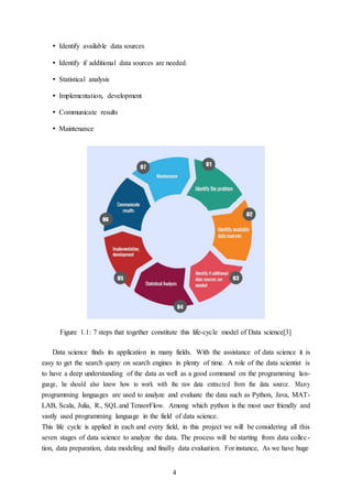 4
• Identify available data sources
• Identify if additional data sources are needed.
• Statistical analysis
• Implementation, development
• Communicate results
• Maintenance
Figure 1.1: 7 steps that together constitute this life-cycle model of Data science[3]
Data science finds its application in many fields. With the assistance of data science it is
easy to get the search query on search engines in plenty of time. A role of the data scientist is
to have a deep understanding of the data as well as a good command on the programming lan-
guage, he should also know how to work with the raw data extracted from the data source. Many
programming languages are used to analyze and evaluate the data such as Python, Java, MAT-
LAB, Scala, Julia, R., SQLand TensorFlow. Among which python is the most user friendly and
vastly used programming language in the field of data science.
This life cycle is applied in each and every field, in this project we will be considering all this
seven stages of data science to analyze the data. The process will be starting from data collec-
tion, data preparation, data modeling and finally data evaluation. For instance, As we have huge
 
