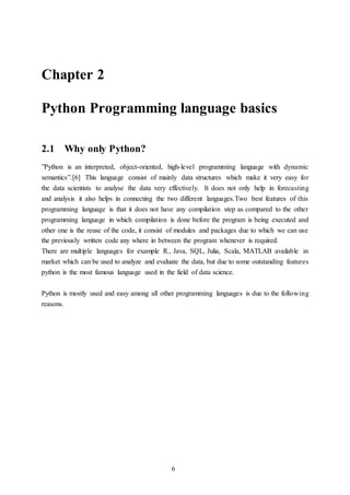 6
Chapter 2
Python Programming language basics
2.1 Why only Python?
”Python is an interpreted, object-oriented, high-level programming language with dynamic
semantics”.[6] This language consist of mainly data structures which make it very easy for
the data scientists to analyse the data very effectively. It does not only help in forecasting
and analysis it also helps in connecting the two different languages.Two best features of this
programming language is that it does not have any compilation step as compared to the other
programming language in which compilation is done before the program is being executed and
other one is the reuse of the code, it consist of modules and packages due to which we can use
the previously written code any where in between the program whenever is required.
There are multiple languages for example R., Java, SQL, Julia, Scala, MATLAB available in
market which can be used to analyze and evaluate the data, but due to some outstanding features
python is the most famous language used in the field of data science.
Python is mostly used and easy among all other programming languages is due to the following
reasons.
 