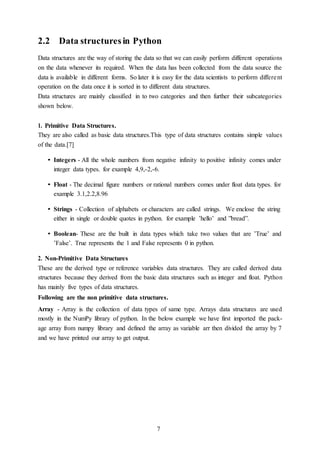 7
2.2 Data structuresin Python
Data structures are the way of storing the data so that we can easily perform different operations
on the data whenever its required. When the data has been collected from the data source the
data is available in different forms. So later it is easy for the data scientists to perform different
operation on the data once it is sorted in to different data structures.
Data structures are mainly classified in to two categories and then further their subcategories
shown below.
1. Primitive Data Structures.
They are also called as basic data structures.This type of data structures contains simple values
of the data.[7]
• Integers - All the whole numbers from negative infinity to positive infinity comes under
integer data types. for example 4,9,-2,-6.
• Float - The decimal figure numbers or rational numbers comes under float data types. for
example 3.1,2.2,8.96
• Strings - Collection of alphabets or characters are called strings. We enclose the string
either in single or double quotes in python. for example ’hello’ and ”bread”.
• Boolean- These are the built in data types which take two values that are ’True’ and
’False’. True represents the 1 and False represents 0 in python.
2. Non-Primitive Data Structures
These are the derived type or reference variables data structures. They are called derived data
structures because they derived from the basic data structures such as integer and float. Python
has mainly five types of data structures.
Following are the non primitive data structures.
Array - Array is the collection of data types of same type. Arrays data structures are used
mostly in the NumPy library of python. In the below example we have first imported the pack-
age array from numpy library and defined the array as variable arr then divided the array by 7
and we have printed our array to get output.
 