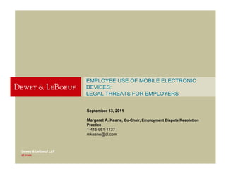 EMPLOYEE USE OF MOBILE ELECTRONIC
                      DEVICES:
                      LEGAL THREATS FOR EMPLOYERS


                      September 13, 2011

                      Margaret A. Keane, Co-Chair, Employment Dispute Resolution
                      Practice
                      1-415-951-1137
                      mkeane@dl.com



Dewey & LeBoeuf LLP
dl.com
 
