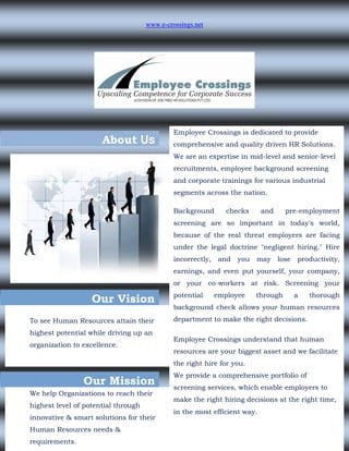 www.e-crossings.net




                                              Employee Crossings is dedicated to provide
                      About Us                comprehensive and quality driven HR Solutions.
                                              We are an expertise in mid-level and senior-level
                                              recruitments, employee background screening
                                              and corporate trainings for various industrial
                                              segments across the nation.

                                              Background        checks     and     pre-employment
                                              screening are so important in today's world,
                                              because of the real threat employers are facing
                                              under the legal doctrine "negligent hiring." Hire
                                              incorrectly,    and you    may     lose   productivity,
                                              earnings, and even put yourself, your company,
                                              or your co-workers at risk. Screening your
                                              potential      employee    through        a   thorough
                   Our Vision
                                              background check allows your human resources
To see Human Resources attain their           department to make the right decisions.
highest potential while driving up an
                                              Employee Crossings understand that human
organization to excellence.
                                              resources are your biggest asset and we facilitate
                                              the right hire for you.
                                              We provide a comprehensive portfolio of
                Our Mission                   screening services, which enable employers to
We help Organizations to reach their
                                              make the right hiring decisions at the right time,
highest level of potential through
                                              in the most efficient way.
innovative & smart solutions for their
Human Resources needs &
requirements.
 