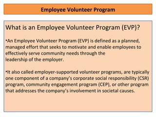 Employee Volunteer Program
What is an Employee Volunteer Program (EVP)?
•An Employee Volunteer Program (EVP) is defined as a planned,
managed effort that seeks to motivate and enable employees to
effectively serve community needs through the
leadership of the employer.
•It also called employer-supported volunteer programs, are typically
one component of a company’s corporate social responsibility (CSR)
program, community engagement program (CEP), or other program
that addresses the company’s involvement in societal causes.
 