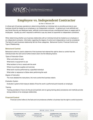 Employee vs. Independent Contractor
                                                   By Peter O. McDonald, CPA

A critical part of business operations is determining whether an individual who is providing services to your
business should be treated as an employee or an independent contractor. In general you must withhold and
pay Social Security and Medicare taxes, withhold income taxes and pay unemployment taxes on wages paid to
employees. Usually you aren’t required to withhold or pay any taxes on payments to independent contractors.


When determining whether your business relationship with an individual should be treated as an employee or
an independent contractor, information regarding the degree of control and independence must be considered.
The facts for each business relationship fall into three categories: Behavioral Control, Financial Control and
Type of Relationship.

Behavioral Control
Behavioral control is used to determine if the business had retained the right to direct or control how the
individual does the work and is further broken down into the following factors:
Types of Instruction Given
  When and where to work
  What tools or equipment to use
  What workers to hire or assist with the work
  Where to purchase supplies and services
  What work must be performed by a specified individual
  What order or sequence to follow when performing the work
Degree of Instruction
  The more detailed the instructions, the more control the business retains

Evaluation System
  Evaluation systems that measure details of how the work is performed point towards an employee

Training
  Training provided on how to do the job and periodic and on-going training about procedures and methods provide
  strong evidence of an employee relationship.


Financial Control
       Financial control refers to the facts and circumstances whether a business has the right to control economic
 