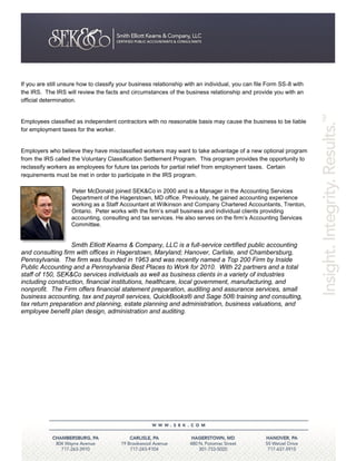 If you are still unsure how to classify your business relationship with an individual, you can file Form SS-8 with
the IRS. The IRS will review the facts and circumstances of the business relationship and provide you with an
official determination.


Employees classified as independent contractors with no reasonable basis may cause the business to be liable
for employment taxes for the worker.


Employers who believe they have misclassified workers may want to take advantage of a new optional program
from the IRS called the Voluntary Classification Settlement Program. This program provides the opportunity to
reclassify workers as employees for future tax periods for partial relief from employment taxes. Certain
requirements must be met in order to participate in the IRS program.

                    Peter McDonald joined SEK&Co in 2000 and is a Manager in the Accounting Services
                    Department of the Hagerstown, MD office. Previously, he gained accounting experience
                    working as a Staff Accountant at Wilkinson and Company Chartered Accountants, Trenton,
                    Ontario. Peter works with the firm’s small business and individual clients providing
                    accounting, consulting and tax services. He also serves on the firm’s Accounting Services
                    Committee.


                  Smith Elliott Kearns & Company, LLC is a full-service certified public accounting
and consulting firm with offices in Hagerstown, Maryland; Hanover, Carlisle, and Chambersburg,
Pennsylvania. The firm was founded in 1963 and was recently named a Top 200 Firm by Inside
Public Accounting and a Pennsylvania Best Places to Work for 2010. With 22 partners and a total
staff of 150, SEK&Co services individuals as well as business clients in a variety of industries
including construction, financial institutions, healthcare, local government, manufacturing, and
nonprofit. The Firm offers financial statement preparation, auditing and assurance services, small
business accounting, tax and payroll services, QuickBooks® and Sage 50® training and consulting,
tax return preparation and planning, estate planning and administration, business valuations, and
employee benefit plan design, administration and auditing.
 