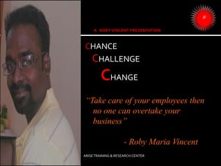 CHANCE
CHALLENGE
CHANGE
“Take care of your employees then
no one can overtake your
business”
- Roby Maria Vincent
ARISETRAINING & RESEARCH CENTER
 