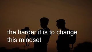 the harder it is to change
this mindset
 