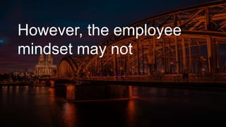 However, the employee
mindset may not
 
