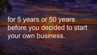 for 5 years or 50 years
before you decided to start
your own business.
 