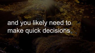 and you likely need to
make quick decisions
 