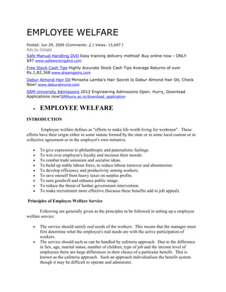 EMPLOYEE WELFARE
Posted: Jun 29, 2009 |Comments: 2 | Views: 15,697 |
Ads by Google
Safe Manual Handling DVD Easy training delivery method! Buy online now - ONLY
$97 www.safeworkingdvd.com
Free Stock Cash Tips Highly Accurate Stock Cash Tips Average Returns of over
Rs.1,82,368 www.dreamgains.com
Dabur Almond Hair Oil Minissha Lamba's Hair Secret Is Dabur Almond Hair Oil, Check
Now! www.daburalmond.com
SRM University Admissions 2012 Engineering Admissions Open. Hurry, Download
Applications now!SRMuniv.ac.in/download_application


   •   EMPLOYEE WELFARE
INTRODUCTION

         Employee welfare defines as "efforts to make life worth living for workmen". These
efforts have their origin either in some statute formed by the state or in some local custom or in
collective agreement or in the employer's own initiative.

   •   To give expression to philanthropic and paternalistic feelings.
   •   To win over employee's loyalty and increase their morale.
   •   To combat trade unionism and socialist ideas.
   •   To build up stable labour force, to reduce labour turnover and absenteeism.
   •   To develop efficiency and productivity among workers.
   •   To save oneself from heavy taxes on surplus profits.
   •   To earn goodwill and enhance public image.
   •   To reduce the threat of further government intervention.
   •   To make recruitment more effective (because these benefits add to job appeal).

Principles of Employee Welfare Service

       Following are generally given as the principles to be followed in setting up a employee
welfare service:

   •   The service should satisfy real needs of the workers. This means that the manager must
       first determine what the employee's real needs are with the active participation of
       workers.
   •   The service should such as can be handled by cafeteria approach. Due to the difference
       in Sex, age, marital status, number of children, type of job and the income level of
       employees there are large differences in their choice of a particular benefit. This is
       known as the cafeteria approach. Such an approach individualises the benefit system
       though it may be difficult to operate and administer.
 