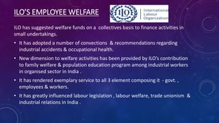 ILO’S EMPLOYEE WELFARE
ILO has suggested welfare funds on a collectives basis to finance activities in
small undertakings.
• It has adopted a number of convections & recommendations regarding
industrial accidents & occupational health.
• New dimension to welfare activities has been provided by ILO’s contribution
to family welfare & population education program among industrial workers
in organised sector in India .
• It has rendered exemplary service to all 3 element composing it - govt. ,
employees & workers.
• It has greatly influenced labour legislation , labour welfare, trade unionism &
industrial relations in India .
 