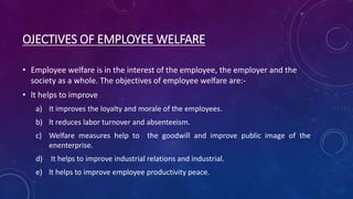 OJECTIVES OF EMPLOYEE WELFARE
• Employee welfare is in the interest of the employee, the employer and the
society as a whole. The objectives of employee welfare are:-
• lt helps to improve
a) It improves the loyalty and morale of the employees.
b) lt reduces labor turnover and absenteeism.
c) Welfare measures help to the goodwill and improve public image of the
enenterprise.
d) It helps to improve industrial relations and industrial.
e) lt helps to improve employee productivity peace.
 