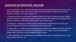 AGENCIES OF EMPLOYEE WELFARE
• central government- The central government has made elaborate provisions for the health,
safety and welfare under Factories Act I948. and Mines Act I952. These acts provide for
Canteens, crèches, rest rooms, shelters etc.
• 2. State government: Government in different states and Union Territories provide welfare
facilities to workers. State government prescribes rules for the welfare of the workers and
ensures compliance with the provisions under various labor laws.
• 3. Employers: - Employers in India in general looked upon welfarevwork as fruitless and
barren though some of them indeed had done pioneering work.
• 4. Trade unions: - In India, trade unions have done little for the welfare of workers. But few
sound and strong unions have been the pioneering in this respect. E.g. the Ahmedabad
textiles labor association and the Mazdoor sabha, Kanpur.
• 5. Other agencies:-Some philanthropic, charitable d social service organizations like: - Seva
Sadan society, Y.M.C.A., etc
 