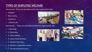 TYPES OF EMPLOYEE WELFARE
Intramural:- These are provided within the organization Like:.
• Canteen
• Rest rooms,
• Crèches,4
• Uniform etc.
Extramural : - These are provided outside the organization, like:
• I. Housings
• 2. Education,
• 3. Child welfare,
• 4. Leave travel facilities,
• 5. Interest free loans,
• 6. Workers cooperative stores,
• 7. Vocational guidance etc.
 