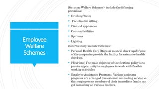 Employee
Welfare
Schemes
Statutory Welfare Schemes:- include the following
provisions:
 Drinking Water
 Facilities for sitting
 First aid appliances
 Canteen facilities
 Spittoons
 Lighting
Non-Statutory Welfare Schemes:-
 Personal Health Care (Regular medical check-ups): Some
of the companies provide the facility for extensive health
check-up.
 Flexi-time: The main objective of the flextime policy is to
provide opportunity to employees to work with flexible
working schedules
 Employee Assistance Programs: Various assistant
programs are arranged like external counseling service so
that employees or members of their immediate family can
get counseling on various matters.
 
