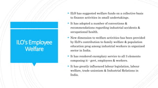 ILO'sEmployee
Welfare
 ILO has suggested welfare funds on a collective basis
to finance activities in small undertakings.
 It has adopted a number of convections &
recommendations regarding industrial accidents &
occupational health.
 New dimension to welfare activities has been provided
by ILO's contribution to family welfare & population
education prog among industrial workers in organized
sector in India.
 It has rendered exemplary service to all 3 elements
composing it - govt, employees & workers.
 It has greatly influenced labour legislation, labour
welfare, trade unionism & Industrial Relations in
India.
 