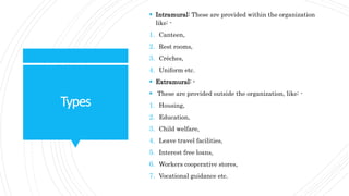 Types
 Intramural: These are provided within the organization
like: -
1. Canteen,
2. Rest rooms,
3. Crèches,
4. Uniform etc.
 Extramural: -
 These are provided outside the organization, like: -
1. Housing,
2. Education,
3. Child welfare,
4. Leave travel facilities,
5. Interest free loans,
6. Workers cooperative stores,
7. Vocational guidance etc.
 