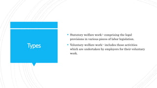 Types
 Statutory welfare work:- comprising the legal
provisions in various pieces of labor legislation.
 Voluntary welfare work:- includes those activities
which are undertaken by employers for their voluntary
work.
 