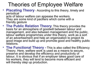 Theories of Employee Welfare Placating Theory  -  According to this theory, timely and periodical acts of labour welfare can appease the workers. They are some kind of pacifiers which come with a friendly gesture  The Public Relation Theory :  This theory provides the basis for an atmosphere of goodwill between labour and management, and also between management and the public, labour welfare programmes under this theory, work as a sort of an advertisement and help an organization to project its good image and build up and promote   good and healthy public relations. The Functional Theory -   This is also called the Efficiency Theory. Here, welfare work is used as a means to secure, preserve and develop the efficiency and productivity of labour, It is obvious that if an employer takes good care of his workers, they will tend to become more efficient and will thereby step up production. 