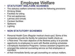 Employee Welfare STATUTORY WELFARE SCHEMES The statutory welfare schemes include the following provisions: Drinking Water Facilities for sitting First aid appliances Latrines and Urinals Canteen facilities Spittoons Lighting NON STATUTORY SCHEMES Personal Health Care (Regular medical check-ups): Some of the companies provide the facility for extensive health check-up  Flexi-time: The main objective of the flextime policy is to provide opportunity to employees to work with flexible working schedules  Employee Assistance Programs: Various assistant programs are arranged like external counseling service so that employees or members of their immediate family can get counseling on various matters.  