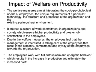 Impact of Welfare on Productivity The welfare measures aim at integrating the socio-psychological needs of employees, the unique requirements of a particular technology, the structure and processes of the organization and the existing socio-cultural environment. It creates a culture of work commitment in organizations and society which ensure higher productivity and greater job satisfaction to the employees. Due to the welfare measures, the employees feel that the management is interested in taking care of the employees that result in the sincerity, commitment and loyalty of the employees towards the organization. The employees work with full enthusiasm and energetic behavior which results in the increase in production and ultimately the increased profit 
