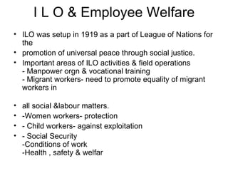 I L O & Employee Welfare ILO was setup in 1919 as a part of League of Nations for the promotion of universal peace through social justice. Important areas of ILO activities & field operations - Manpower orgn & vocational training - Migrant workers- need to promote equality of migrant workers in all social &labour matters. -Women workers- protection - Child workers- against exploitation - Social Security -Conditions of work -Health , safety & welfar 