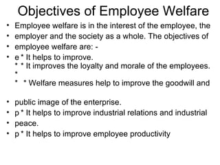 Objectives of Employee Welfare Employee welfare is in the interest of the employee, the employer and the society as a whole. The objectives of employee welfare are: -  * It helps to improve. * It improves the loyalty and morale of the employees. * It reduces labor turnover and absenteeism. * Welfare measures help to improve the goodwill and public image of the enterprise.  * It helps to improve industrial relations and industrial peace.  * It helps to improve employee productivity 