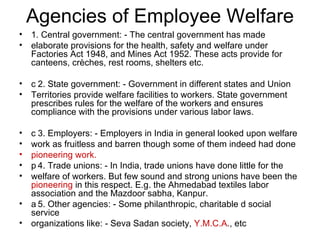 Agencies of Employee Welfare 1. Central government: - The central government has made elaborate provisions for the health, safety and welfare under Factories Act 1948, and Mines Act 1952. These acts provide for canteens, crèches, rest rooms, shelters etc.  2. State government: - Government in different states and Union Territories provide welfare facilities to workers. State government prescribes rules for the welfare of the workers and ensures compliance with the provisions under various labor laws.  3. Employers: - Employers in India in general looked upon welfare work as fruitless and barren though some of them indeed had done pioneering work.  4. Trade unions: - In India, trade unions have done little for the welfare of workers. But few sound and strong unions have been the pioneering  in this respect. E.g. the Ahmedabad textiles labor association and the Mazdoor sabha, Kanpur.  5. Other agencies: - Some philanthropic, charitable d social service organizations like: - Seva Sadan society,  Y.M.C.A ., etc 