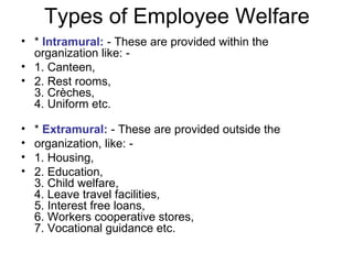 Types of Employee Welfare *  Intramural:  - These are provided within the organization like: - 1. Canteen, 2. Rest rooms, 3. Crèches, 4. Uniform etc. *  Extramural:  - These are provided outside the organization, like: - 1. Housing, 2. Education, 3. Child welfare, 4. Leave travel facilities, 5. Interest free loans, 6. Workers cooperative stores, 7. Vocational guidance etc. 