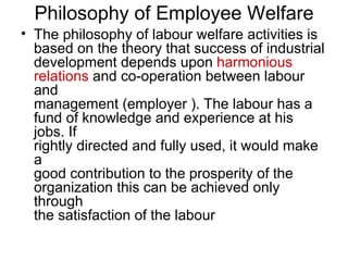 Philosophy of Employee Welfare The philosophy of labour welfare activities is based on the theory that success of industrial development depends upon  harmonious relations  and co-operation between labour and management (employer ). The labour has a fund of knowledge and experience at his jobs. If rightly directed and fully used, it would make a good contribution to the prosperity of the organization this can be achieved only through the satisfaction of the labour .  
