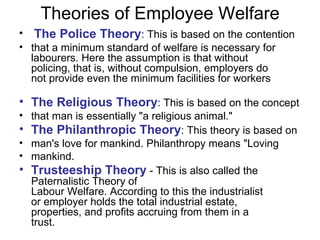 Theories of Employee Welfare The Police Theory : This is based on the contention that a minimum standard of welfare is necessary for labourers. Here the assumption is that without policing, that is, without compulsion, employers do not provide even the minimum facilities for workers The Religious Theory : This is based on the concept that man is essentially "a religious animal." The Philanthropic Theory : This theory is based on man's love for mankind. Philanthropy means "Loving mankind. Trusteeship Theory  - This is also called the Paternalistic Theory of Labour Welfare. According to this the industrialist or employer holds the total industrial estate, properties, and profits accruing from them in a trust.  