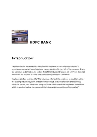 HDFC BANK
INTRODUCTION:
Employee means any workman, male/female, employed in the company/company’s
premises or company’s branches whose names is entered in the rolls of the company & who
is a workman as defined under section 2(s) of the Industrial Disputes Act 1947, but does not
include for the purpose of these rules contractors/contractor’s workmen.
Employee Welfare is defined As “The voluntary efforts of the employee to establish within
the existing industrial system, and sometimes living & cultural conditions of the exiting
industrial system, and sometimes living & cultural conditions of the employees beyond that
which is required by law, the custom of the industry & the conditions of the market”.
 