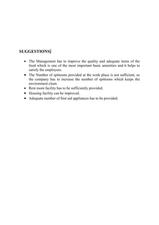 SUGGESTIONS:
• The Management has to improve the quality and adequate items of the
food which is one of the most important basic amenities and it helps to
satisfy the employees.
• The Number of spittoons provided at the work place is not sufficient, so
the company has to increase the number of spittoons which keeps the
environment clean.
• Rest room facility has to be sufficiently provided.
• Housing facility can be improved.
• Adequate number of first aid appliances has to be provided.
 