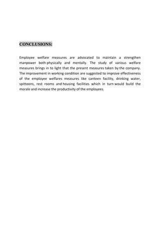 CONCLUSIONS:
Employee welfare measures are advocated to maintain a strengthen
manpower both physically and mentally. The study of various welfare
measures brings in to light that the present measures taken by the company.
The improvement in working condition are suggested to improve effectiveness
of the employee welfares measures like canteen facility, drinking water,
spittoons, rest rooms and housing facilities which in turn would build the
morale and increase the productivity of the employees.
 