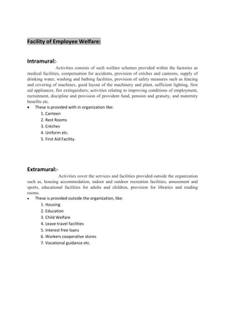 Facility of Employee Welfare:
Intramural:-
Activities consists of such welfare schemes provided within the factories as
medical facilities, compensation for accidents, provision of crèches and canteens, supply of
drinking water, washing and bathing facilities, provision of safety measures such as fencing
and covering of machines, good layout of the machinery and plant, sufficient lighting, first
aid appliances, fire extinguishers; activities relating to improving conditions of employment,
recruitment, discipline and provision of provident fund, pension and gratuity, and maternity
benefits etc.
• These is provided with in organization like:
1. Canteen
2. Rest Rooms
3. Crèches
4. Uniform etc.
5. First Aid Facility.
Extramural:-
Activities cover the services and facilities provided outside the organization
such as, housing accommodation, indoor and outdoor recreation facilities, amusement and
sports, educational facilities for adults and children, provision for libraries and reading
rooms.
• These is provided outside the organization, like:
1. Housing
2. Education
3. Child Welfare
4. Leave travel facilities
5. Interest free loans
6. Workers cooperative stores
7. Vocational guidance etc.
 