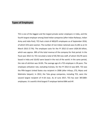 Types of Employee:
TCS is one of the biggest and the largest private sector employers in India, and the
fourth-largest employer among listed Indian companies (after Indian Railways, Indian
Army and India Post). TCS had a total of 400,875 employees as of September 2018,
of which 31% were women. The number of non-Indian nationals was 21,282 as at 31
March 2013 (7.7%). The employee costs for the FY 2012-13 were US$4.38 billion,
which was approx. 38% of the total revenue of the company for that period. In the
fiscal year 2012-13, TCS recruited a total of 69,728 new staff, of whom 59,276 were
based in India and 10,452 were based in the rest of the world. In the same period,
the rate of attrition was 10.6%. The average age of a TCS employee is 28 years. The
employee utilisation rate, excluding trainees, for the FY 2012-13 was 82%. TCS was
the fifth-largest United States visa recipient in 2008 (after Infosys, CTS, Wipro and
Mahindra Satyam). In 2012, the Tata group companies, including TCS, were the
second largest recipient of H-1B visas. As of June 2017, TCS has over 387,000+
employees. It is world's third largest IT employer behind IBM and HP.
 