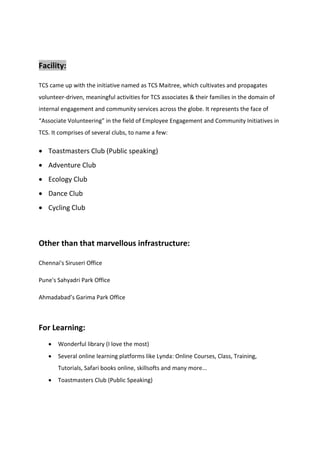 Facility:
TCS came up with the initiative named as TCS Maitree, which cultivates and propagates
volunteer-driven, meaningful activities for TCS associates & their families in the domain of
internal engagement and community services across the globe. It represents the face of
“Associate Volunteering” in the field of Employee Engagement and Community Initiatives in
TCS. It comprises of several clubs, to name a few:
• Toastmasters Club (Public speaking)
• Adventure Club
• Ecology Club
• Dance Club
• Cycling Club
Other than that marvellous infrastructure:
Chennai's Siruseri Office
Pune's Sahyadri Park Office
Ahmadabad’s Garima Park Office
For Learning:
• Wonderful library (I love the most)
• Several online learning platforms like Lynda: Online Courses, Class, Training,
Tutorials, Safari books online, skillsofts and many more...
• Toastmasters Club (Public Speaking)
 
