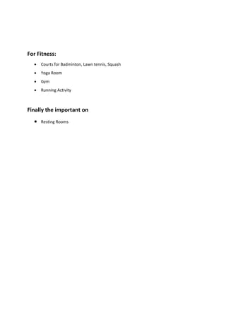 For Fitness:
• Courts for Badminton, Lawn tennis, Squash
• Yoga Room
• Gym
• Running Activity
Finally the important on
• Resting Rooms
 