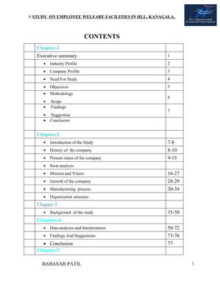 A STUDY ON EMPLOYEE WELFARE FACILITIES IN HLL. KANAGALA.



                              CONTENTS
   Chapter-1
   Executive summary                                 1
     •   Industry Profile                            2
     •   Company Profile                             3
     •   Need For Study                              4
     •   Objectives                                  5
     •   Methodology
                                                     6
     •   Scope
     •   Findings
                                                     7
     •   Suggestion
     •   Conclusion


   Chapter-2
     •   Introduction of the Study                   7-8
     •   History of the company                      8-10
     •   Present status of the company               9-15
     •   Swat analysis
     •   Mission and Vision                          16-27
     •   Growth of the company                       28-29
     •   Manufacturing process                       30-34
     •   Organization structure
   Chapter-3
     •   Background of the study                     35-50
   Chapters-4
     •   Data analyses and Interpretation            50-72
     •   Findings And Suggestions.                   73-76
     • Conclusion                                    77
   Chapter-5

     BABASAB PATIL                                           1
 