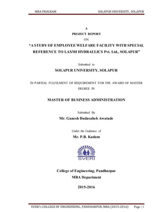 MBA PROGRAM SOLAPUR UNIVERSITY, SOLAPUR
SVERI’s COLLEGE OF ENGINEERING, PANDHARPUR, MBA (2015-2016) Page | 1
A
PROJECT REPORT
ON
“A STUDY OF EMPLOYEE WELFARE FACILITY WITH SPECIAL
REFERENCE TO LAXMI HYDRAULICS Pvt. Ltd., SOLAPUR”
Submitted to
SOLAPUR UNIVERSITY, SOLAPUR
IN PARTIAL FULFILMENT OF REQUIREMENT FOR THE AWARD OF MASTER
DEGREE IN
MASTER OF BUSINESS ADMINISTRATION
Submitted By
Mr. Ganesh Dadasaheb Awatade
Under the Guidance of
Mr. P.B. Kadam
College of Engineering, Pandharpur
MBA Department
2015-2016
 