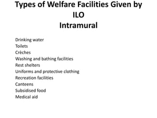 Types of Welfare Facilities Given by
ILO
Intramural
Intramural
Drinking water
Toilets
Crèches
Washing and bathing facilities
Rest shelters
Uniforms and protective clothing
Recreation facilities
Canteens
Subsidised food
Medical aid
 