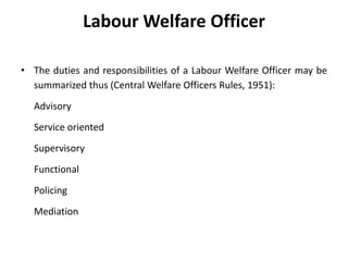 Labour Welfare Officer
• The duties and responsibilities of a Labour Welfare Officer may be
summarized thus (Central Welfare Officers Rules, 1951):
Advisory
Service oriented
Supervisory
Functional
Policing
Mediation
 