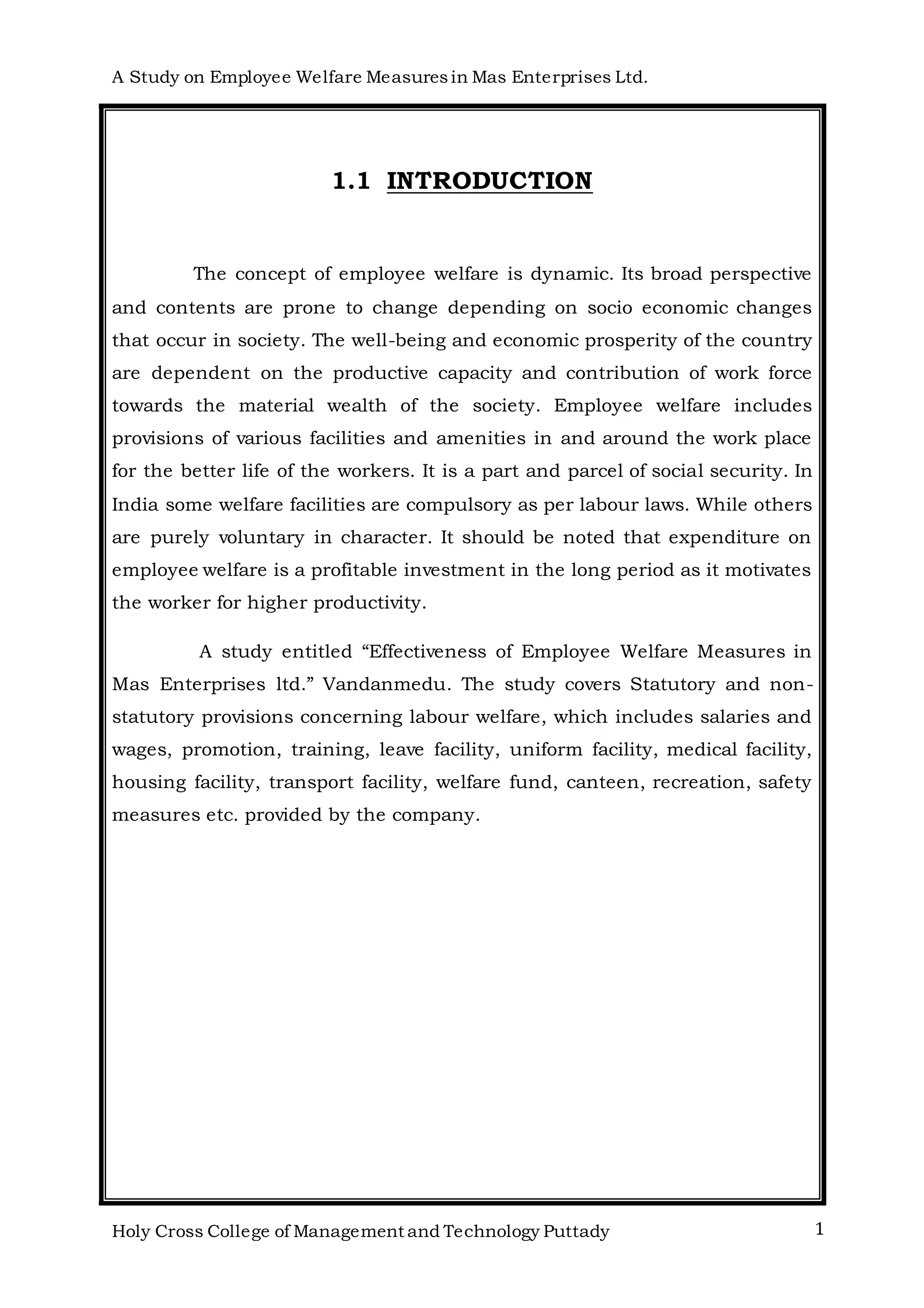 A Study on Employee Welfare Measuresin Mas Enterprises Ltd.
Holy Cross College of Management and Technology Puttady 1
1.1 INTRODUCTION
The concept of employee welfare is dynamic. Its broad perspective
and contents are prone to change depending on socio economic changes
that occur in society. The well-being and economic prosperity of the country
are dependent on the productive capacity and contribution of work force
towards the material wealth of the society. Employee welfare includes
provisions of various facilities and amenities in and around the work place
for the better life of the workers. It is a part and parcel of social security. In
India some welfare facilities are compulsory as per labour laws. While others
are purely voluntary in character. It should be noted that expenditure on
employee welfare is a profitable investment in the long period as it motivates
the worker for higher productivity.
A study entitled “Effectiveness of Employee Welfare Measures in
Mas Enterprises ltd.” Vandanmedu. The study covers Statutory and non-
statutory provisions concerning labour welfare, which includes salaries and
wages, promotion, training, leave facility, uniform facility, medical facility,
housing facility, transport facility, welfare fund, canteen, recreation, safety
measures etc. provided by the company.
 