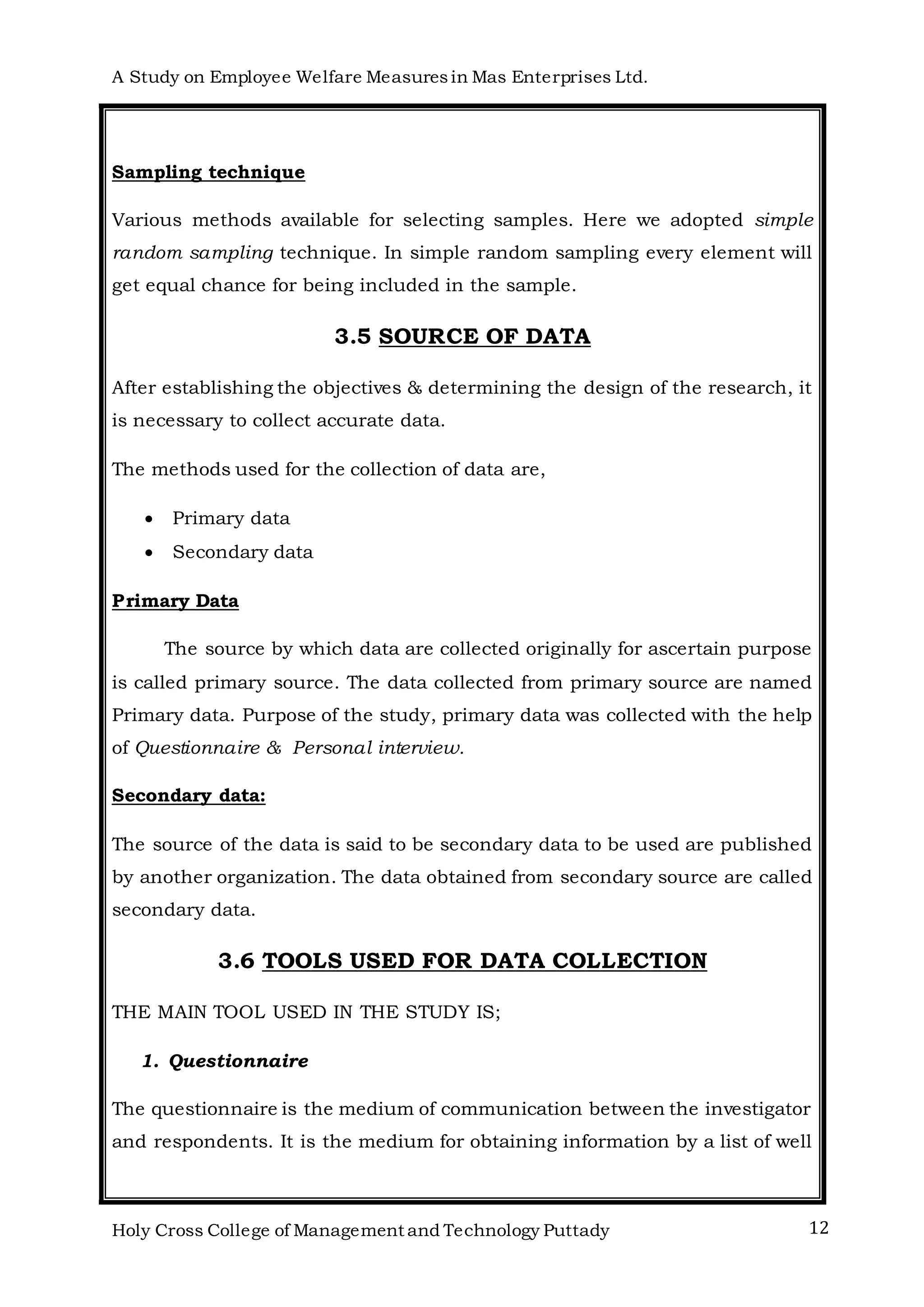A Study on Employee Welfare Measuresin Mas Enterprises Ltd.
Holy Cross College of Management and Technology Puttady 12
Sampling technique
Various methods available for selecting samples. Here we adopted simple
random sampling technique. In simple random sampling every element will
get equal chance for being included in the sample.
3.5 SOURCE OF DATA
After establishing the objectives & determining the design of the research, it
is necessary to collect accurate data.
The methods used for the collection of data are,
 Primary data
 Secondary data
Primary Data
The source by which data are collected originally for ascertain purpose
is called primary source. The data collected from primary source are named
Primary data. Purpose of the study, primary data was collected with the help
of Questionnaire & Personal interview.
Secondary data:
The source of the data is said to be secondary data to be used are published
by another organization. The data obtained from secondary source are called
secondary data.
3.6 TOOLS USED FOR DATA COLLECTION
THE MAIN TOOL USED IN THE STUDY IS;
1. Questionnaire
The questionnaire is the medium of communication between the investigator
and respondents. It is the medium for obtaining information by a list of well
 