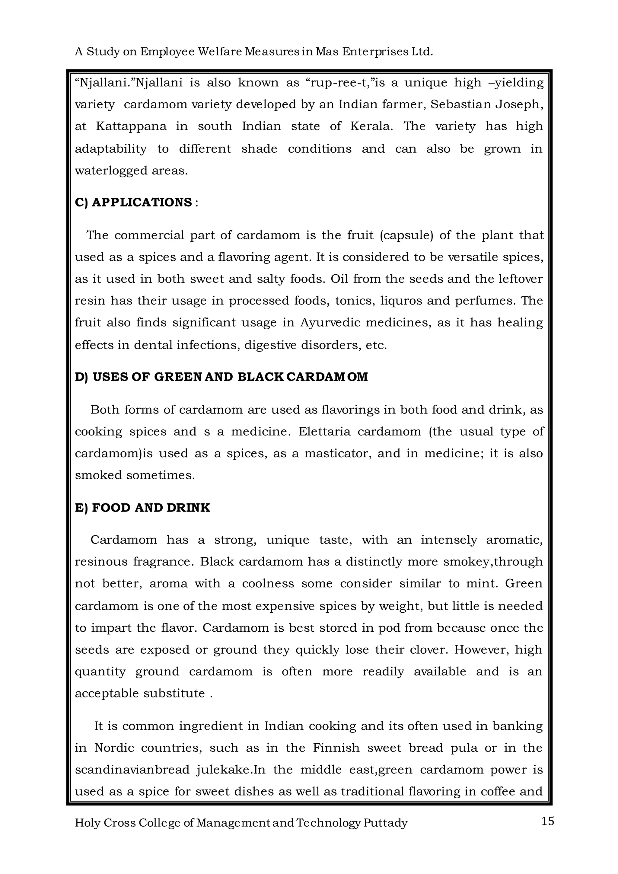 A Study on Employee Welfare Measuresin Mas Enterprises Ltd.
Holy Cross College of Management and Technology Puttady 15
“Njallani.”Njallani is also known as “rup-ree-t,”is a unique high –yielding
variety cardamom variety developed by an Indian farmer, Sebastian Joseph,
at Kattappana in south Indian state of Kerala. The variety has high
adaptability to different shade conditions and can also be grown in
waterlogged areas.
C) APPLICATIONS :
The commercial part of cardamom is the fruit (capsule) of the plant that
used as a spices and a flavoring agent. It is considered to be versatile spices,
as it used in both sweet and salty foods. Oil from the seeds and the leftover
resin has their usage in processed foods, tonics, liquros and perfumes. The
fruit also finds significant usage in Ayurvedic medicines, as it has healing
effects in dental infections, digestive disorders, etc.
D) USES OF GREEN AND BLACK CARDAMOM
Both forms of cardamom are used as flavorings in both food and drink, as
cooking spices and s a medicine. Elettaria cardamom (the usual type of
cardamom)is used as a spices, as a masticator, and in medicine; it is also
smoked sometimes.
E) FOOD AND DRINK
Cardamom has a strong, unique taste, with an intensely aromatic,
resinous fragrance. Black cardamom has a distinctly more smokey,through
not better, aroma with a coolness some consider similar to mint. Green
cardamom is one of the most expensive spices by weight, but little is needed
to impart the flavor. Cardamom is best stored in pod from because once the
seeds are exposed or ground they quickly lose their clover. However, high
quantity ground cardamom is often more readily available and is an
acceptable substitute .
It is common ingredient in Indian cooking and its often used in banking
in Nordic countries, such as in the Finnish sweet bread pula or in the
scandinavianbread julekake.In the middle east,green cardamom power is
used as a spice for sweet dishes as well as traditional flavoring in coffee and
 