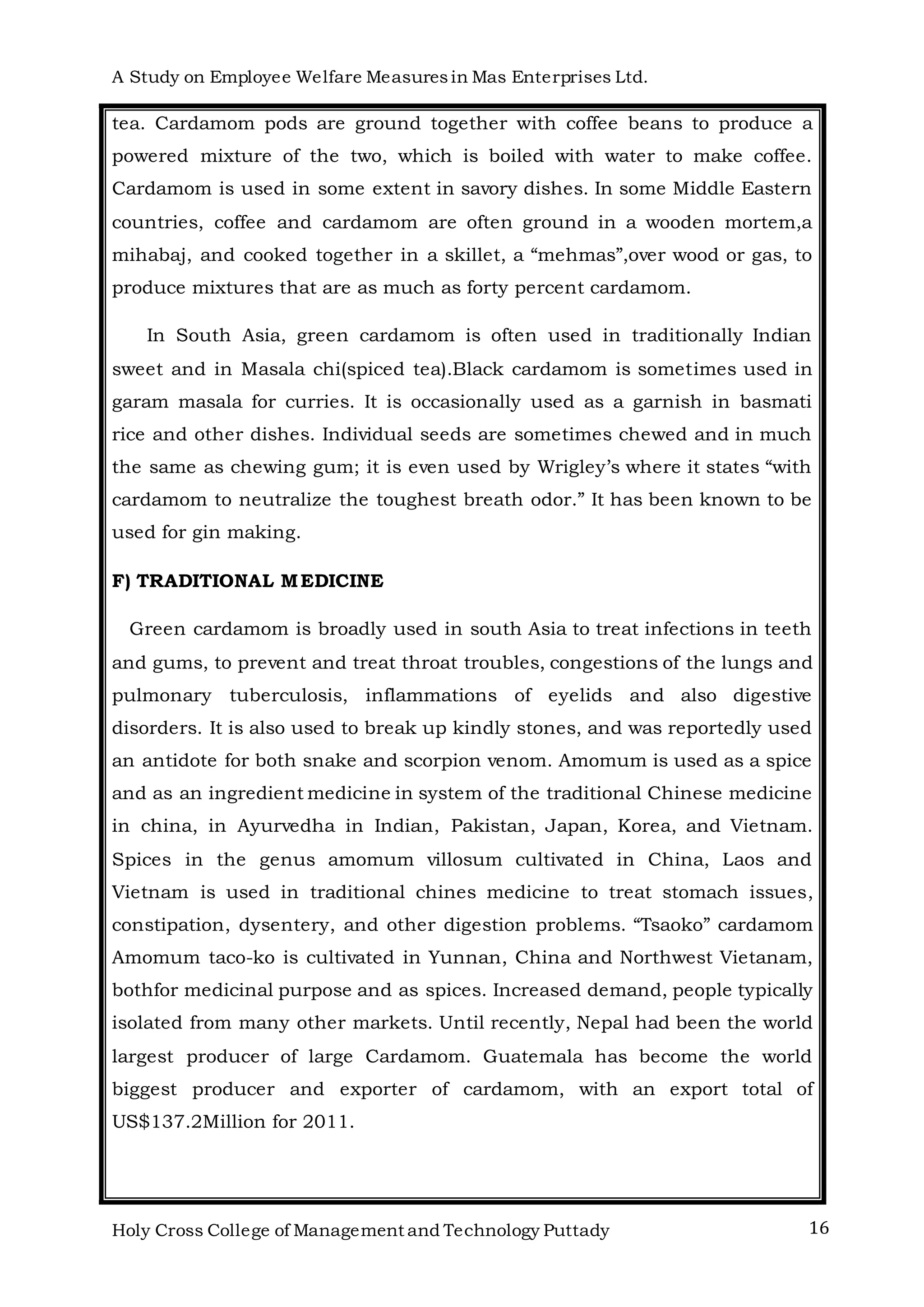 A Study on Employee Welfare Measuresin Mas Enterprises Ltd.
Holy Cross College of Management and Technology Puttady 16
tea. Cardamom pods are ground together with coffee beans to produce a
powered mixture of the two, which is boiled with water to make coffee.
Cardamom is used in some extent in savory dishes. In some Middle Eastern
countries, coffee and cardamom are often ground in a wooden mortem,a
mihabaj, and cooked together in a skillet, a “mehmas”,over wood or gas, to
produce mixtures that are as much as forty percent cardamom.
In South Asia, green cardamom is often used in traditionally Indian
sweet and in Masala chi(spiced tea).Black cardamom is sometimes used in
garam masala for curries. It is occasionally used as a garnish in basmati
rice and other dishes. Individual seeds are sometimes chewed and in much
the same as chewing gum; it is even used by Wrigley’s where it states “with
cardamom to neutralize the toughest breath odor.” It has been known to be
used for gin making.
F) TRADITIONAL MEDICINE
Green cardamom is broadly used in south Asia to treat infections in teeth
and gums, to prevent and treat throat troubles, congestions of the lungs and
pulmonary tuberculosis, inflammations of eyelids and also digestive
disorders. It is also used to break up kindly stones, and was reportedly used
an antidote for both snake and scorpion venom. Amomum is used as a spice
and as an ingredient medicine in system of the traditional Chinese medicine
in china, in Ayurvedha in Indian, Pakistan, Japan, Korea, and Vietnam.
Spices in the genus amomum villosum cultivated in China, Laos and
Vietnam is used in traditional chines medicine to treat stomach issues,
constipation, dysentery, and other digestion problems. “Tsaoko” cardamom
Amomum taco-ko is cultivated in Yunnan, China and Northwest Vietanam,
bothfor medicinal purpose and as spices. Increased demand, people typically
isolated from many other markets. Until recently, Nepal had been the world
largest producer of large Cardamom. Guatemala has become the world
biggest producer and exporter of cardamom, with an export total of
US$137.2Million for 2011.
 