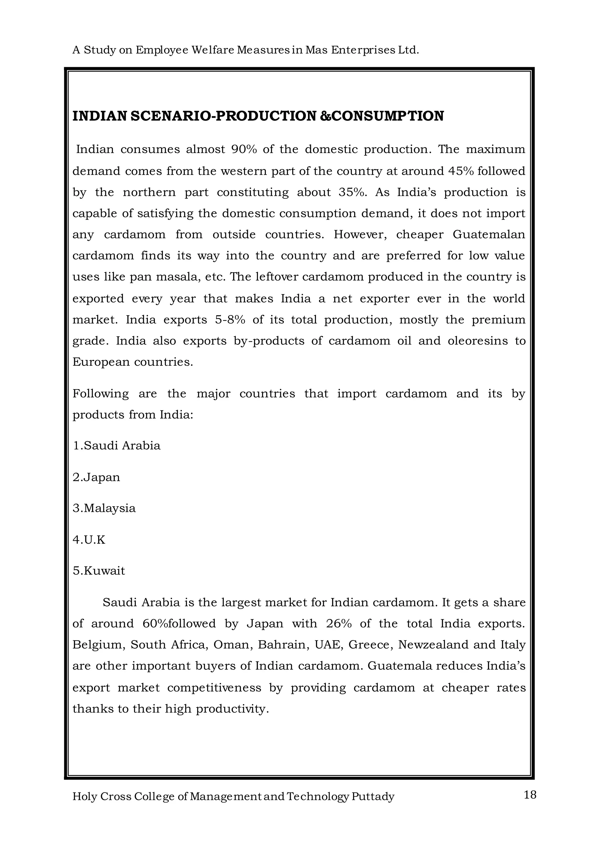 A Study on Employee Welfare Measuresin Mas Enterprises Ltd.
Holy Cross College of Management and Technology Puttady 18
INDIAN SCENARIO-PRODUCTION &CONSUMPTION
Indian consumes almost 90% of the domestic production. The maximum
demand comes from the western part of the country at around 45% followed
by the northern part constituting about 35%. As India’s production is
capable of satisfying the domestic consumption demand, it does not import
any cardamom from outside countries. However, cheaper Guatemalan
cardamom finds its way into the country and are preferred for low value
uses like pan masala, etc. The leftover cardamom produced in the country is
exported every year that makes India a net exporter ever in the world
market. India exports 5-8% of its total production, mostly the premium
grade. India also exports by-products of cardamom oil and oleoresins to
European countries.
Following are the major countries that import cardamom and its by
products from India:
1.Saudi Arabia
2.Japan
3.Malaysia
4.U.K
5.Kuwait
Saudi Arabia is the largest market for Indian cardamom. It gets a share
of around 60%followed by Japan with 26% of the total India exports.
Belgium, South Africa, Oman, Bahrain, UAE, Greece, Newzealand and Italy
are other important buyers of Indian cardamom. Guatemala reduces India’s
export market competitiveness by providing cardamom at cheaper rates
thanks to their high productivity.
 