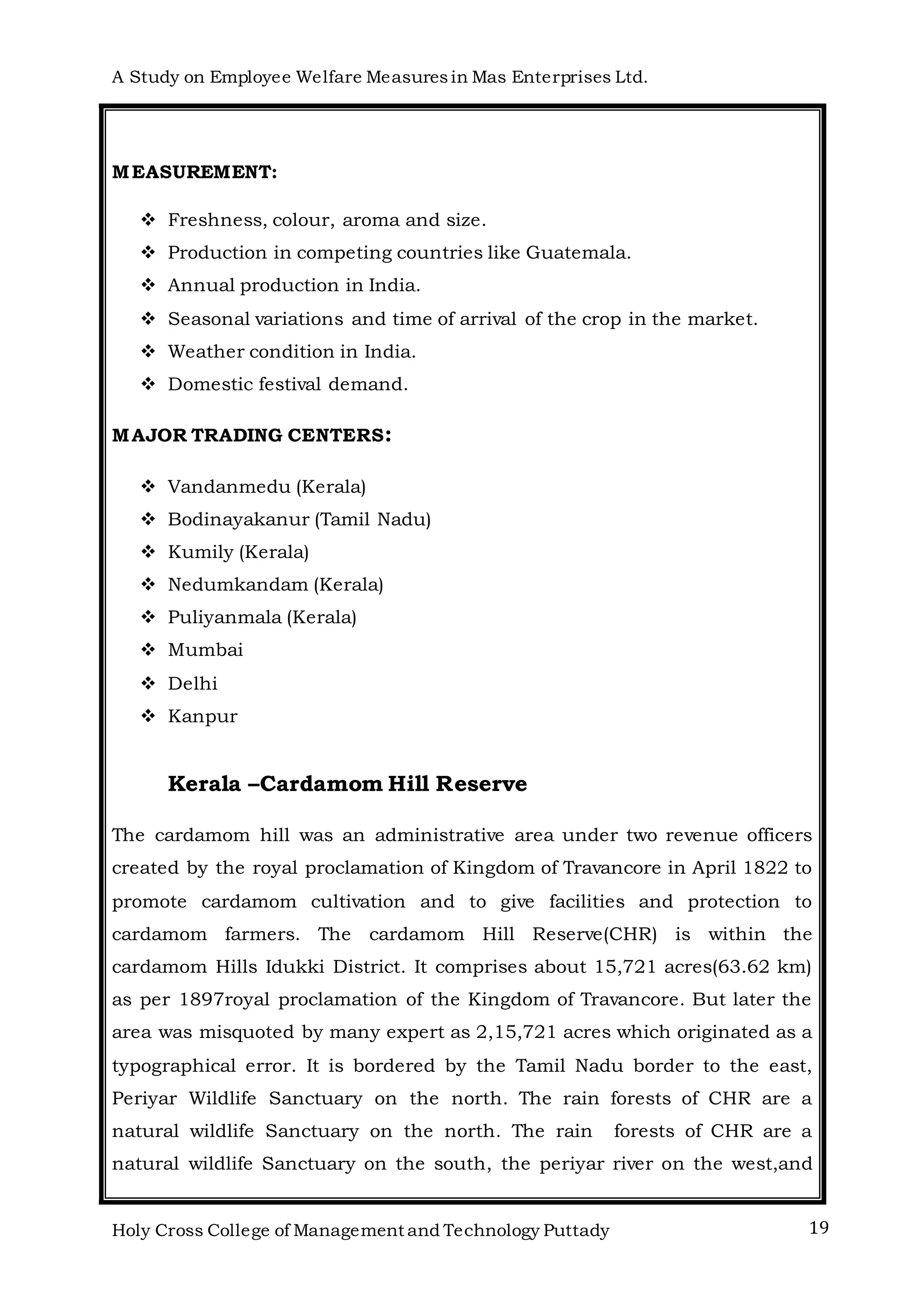 A Study on Employee Welfare Measuresin Mas Enterprises Ltd.
Holy Cross College of Management and Technology Puttady 19
MEASUREMENT:
 Freshness, colour, aroma and size.
 Production in competing countries like Guatemala.
 Annual production in India.
 Seasonal variations and time of arrival of the crop in the market.
 Weather condition in India.
 Domestic festival demand.
MAJOR TRADING CENTERS:
 Vandanmedu (Kerala)
 Bodinayakanur (Tamil Nadu)
 Kumily (Kerala)
 Nedumkandam (Kerala)
 Puliyanmala (Kerala)
 Mumbai
 Delhi
 Kanpur
Kerala –Cardamom Hill Reserve
The cardamom hill was an administrative area under two revenue officers
created by the royal proclamation of Kingdom of Travancore in April 1822 to
promote cardamom cultivation and to give facilities and protection to
cardamom farmers. The cardamom Hill Reserve(CHR) is within the
cardamom Hills Idukki District. It comprises about 15,721 acres(63.62 km)
as per 1897royal proclamation of the Kingdom of Travancore. But later the
area was misquoted by many expert as 2,15,721 acres which originated as a
typographical error. It is bordered by the Tamil Nadu border to the east,
Periyar Wildlife Sanctuary on the north. The rain forests of CHR are a
natural wildlife Sanctuary on the north. The rain forests of CHR are a
natural wildlife Sanctuary on the south, the periyar river on the west,and
 