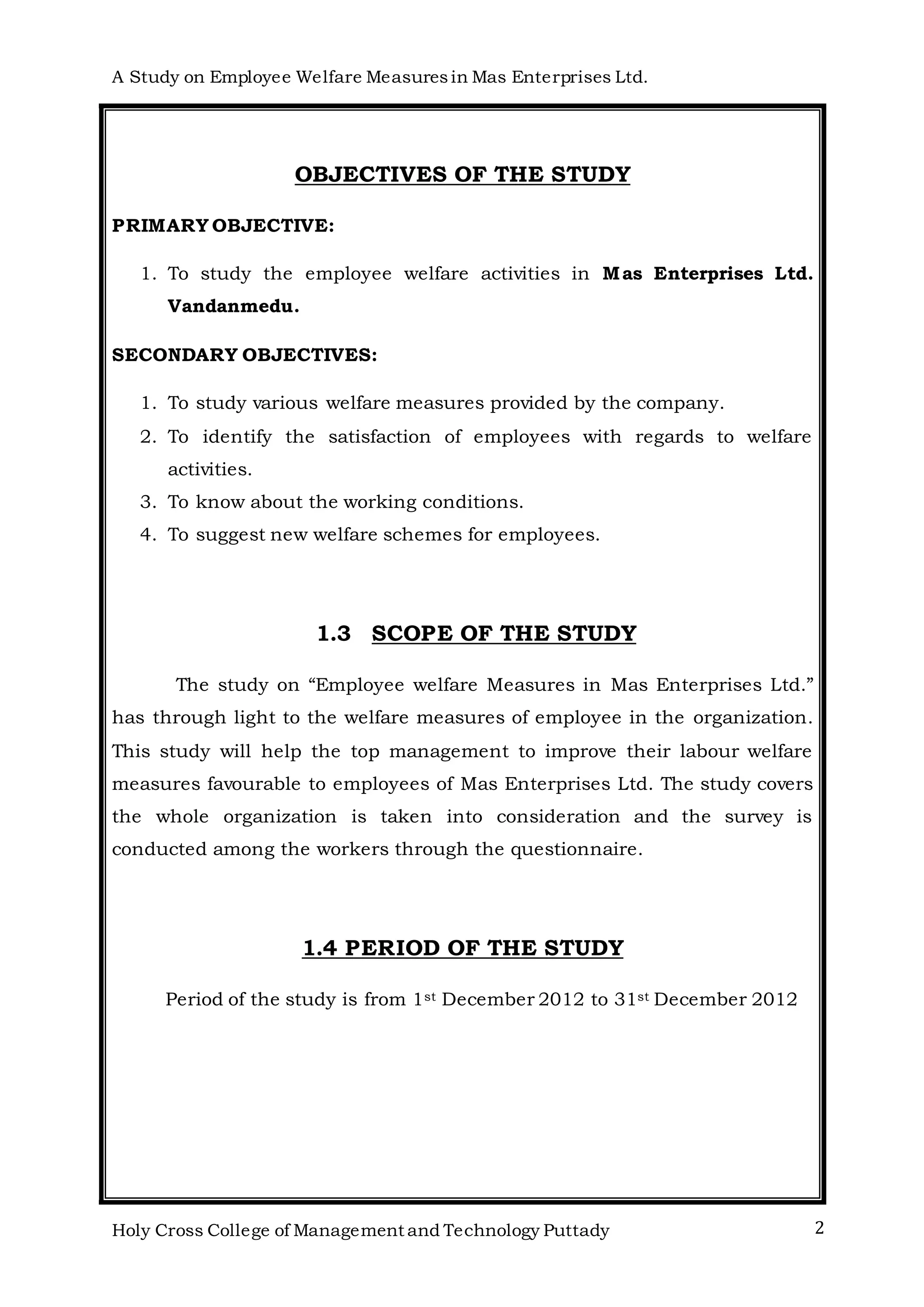 A Study on Employee Welfare Measuresin Mas Enterprises Ltd.
Holy Cross College of Management and Technology Puttady 2
OBJECTIVES OF THE STUDY
PRIMARY OBJECTIVE:
1. To study the employee welfare activities in Mas Enterprises Ltd.
Vandanmedu.
SECONDARY OBJECTIVES:
1. To study various welfare measures provided by the company.
2. To identify the satisfaction of employees with regards to welfare
activities.
3. To know about the working conditions.
4. To suggest new welfare schemes for employees.
1.3 SCOPE OF THE STUDY
The study on “Employee welfare Measures in Mas Enterprises Ltd.”
has through light to the welfare measures of employee in the organization.
This study will help the top management to improve their labour welfare
measures favourable to employees of Mas Enterprises Ltd. The study covers
the whole organization is taken into consideration and the survey is
conducted among the workers through the questionnaire.
1.4 PERIOD OF THE STUDY
Period of the study is from 1st December 2012 to 31st December 2012
 