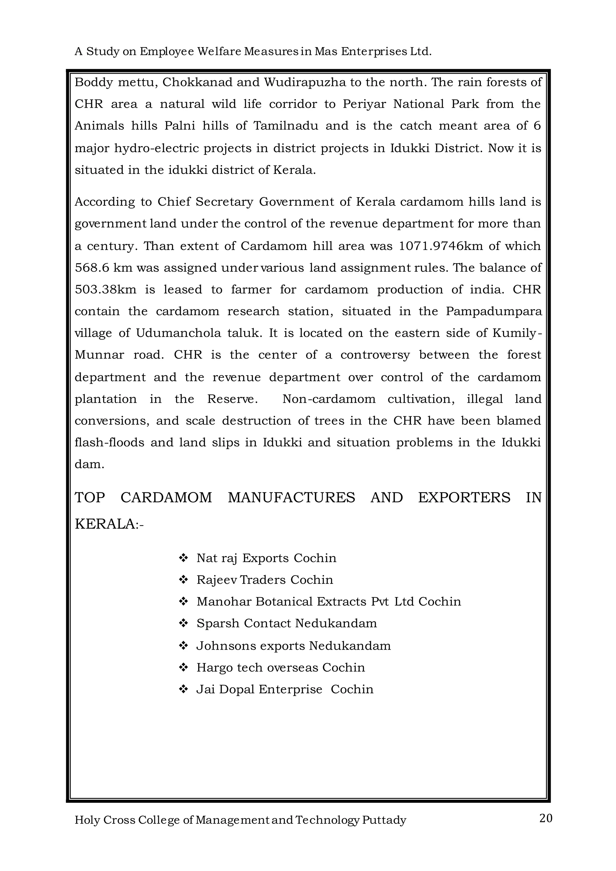 A Study on Employee Welfare Measuresin Mas Enterprises Ltd.
Holy Cross College of Management and Technology Puttady 20
Boddy mettu, Chokkanad and Wudirapuzha to the north. The rain forests of
CHR area a natural wild life corridor to Periyar National Park from the
Animals hills Palni hills of Tamilnadu and is the catch meant area of 6
major hydro-electric projects in district projects in Idukki District. Now it is
situated in the idukki district of Kerala.
According to Chief Secretary Government of Kerala cardamom hills land is
government land under the control of the revenue department for more than
a century. Than extent of Cardamom hill area was 1071.9746km of which
568.6 km was assigned under various land assignment rules. The balance of
503.38km is leased to farmer for cardamom production of india. CHR
contain the cardamom research station, situated in the Pampadumpara
village of Udumanchola taluk. It is located on the eastern side of Kumily-
Munnar road. CHR is the center of a controversy between the forest
department and the revenue department over control of the cardamom
plantation in the Reserve. Non-cardamom cultivation, illegal land
conversions, and scale destruction of trees in the CHR have been blamed
flash-floods and land slips in Idukki and situation problems in the Idukki
dam.
TOP CARDAMOM MANUFACTURES AND EXPORTERS IN
KERALA:-
 Nat raj Exports Cochin
 Rajeev Traders Cochin
 Manohar Botanical Extracts Pvt Ltd Cochin
 Sparsh Contact Nedukandam
 Johnsons exports Nedukandam
 Hargo tech overseas Cochin
 Jai Dopal Enterprise Cochin
 